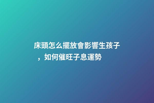 床頭怎么擺放會影響生孩子，如何催旺子息運勢